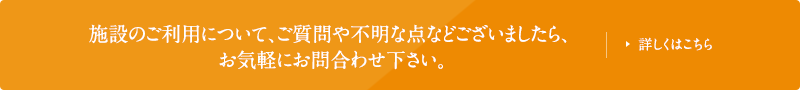 施設のご利用について、ご質問や不明な点などございましたら、お気軽にお問合わせ下さい。詳しくはこちら