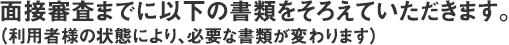 面接審査までに以下の書類をそろえていただきます。（利用者様の状態により、必要な書類が変わります）