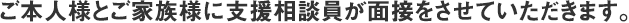 ご本人様とご家族様に支援相談員が面接をさせていただきます。