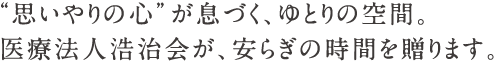 “思いやりの心”が息づく、ゆとりの空間。医療法人浩治会が、安らぎの時間を贈ります。