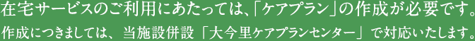 在宅サービスのご利用にあたっては、「ケアプラン」の作成が必要です。作成につきましては、当施設併設「大今里ケアプランセンター」で対応いたします。