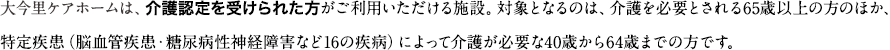 大今里ケアホームは、介護認定を受けられた方がご利用いただける施設。対象となるのは、介護を必要とされる65歳以上の方のほか、特定疾患（脳血管疾患・糖尿病性神経障害など16の疾病）によって介護が必要な40歳から64歳までの方です。